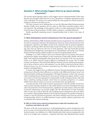 Chapter 7 New entrepreneurs and social networks

127

Question 2 What actually triggers them to go about starting
a business?
The second typical question asked is what triggers nascent entrepreneurship? Notice here
that the unit of analysis shifts from the ‘in-vitro’, ‘gestating’ or ‘emerging’ organisation to that
of the individual. The interest is in understanding why some people are actively involved in
setting up a business and others are not.
The most common way of deﬁning this is to use the following Global Entrepreneurship
Monitor (GEM) survey question: ‘Are you, alone or with others, currently trying to start a
new business?’ The advantage of this question is that it is easily understood by those asked
it and, because of the prominence of GEM, widely accepted as a workable deﬁnition.
Studies speciﬁcally examining nascent entrepreneurship tend to look at two types of
questions.
1) What distinguishes nascent entrepreneurs from the general population?
Delmar and Davidsson (2000) found that Swedish nascent entrepreneurs were more likely to
be male, be young, have had prior self-employment experience, better education levels, more
management experience and higher income levels compared with the general population.
Davidsson and Honig (2003) also ﬁnd similar results for Sweden in terms of sex, education,
age, prior start-up experience and years of work experience. They also found that parental
self-employment background, encouragement by friends/family and having close friends/
family in business lead to a higher incidence of nascent entrepreneurship activity.
Koellinger et al. (2007) found in their cross-national study of 18 countries, that nascent
entrepreneurs display overconﬁdence in their assessments of their skills, abilities and knowledge. Such optimism distinguishes them from those not involved in the start-up process.
Carter et al. (2003), however, found it difﬁcult to distinguish the reasons why US adults
created a new business. They found little difference between nascents and the general population in terms of factors such as ‘self-realisation’ (e.g. the ability to lead and motivate others),
ﬁnancial success (e.g. size of income), innovation (e.g. the ability to develop an idea for a
product) and independence.
In essence, this suggests there are differences between the general population and nascent
entrepreneurs. However, these differences are similar to the differences between ‘actual’ new
business founders and the general population. This begs the question of what is the economic
value of studying nascent entrepreneurs? Since nascent entrepreneurs appear similar to actual
new owners, is it not more appropriate to study people actually creating economic value than
those considering creating economic value? From an economic perspective, it is unclear
whether those who do not go on to set up a new business have any signiﬁcance.
A second criticism of the study of nascent entrepreneurs is that the number of new businesses created is perhaps unrelated, or only weakly related, to economic development because
only a tiny proportion of new businesses have a signiﬁcant economic impact. Unless the study
of nascent entrepreneurs can provide insights into the characteristics of these businesses,
either at start up or early in their life, then studying nascent entrepreneurs does not add to
our economic understanding. Indeed, it may be that focusing upon the number of businesses
created, or even the businesses in gestation, only diverts attention away from the real role of
entrepreneurship which is to enable businesses to grow quickly, enhance productivity and
so transform the economic landscape.
2) Why is it that some nascent entrepreneurs make the transition into
business and others do not?
The focus of the this second question is on distinguishing those nascent entrepreneurs who
go on to create a new business from those who abandon their attempt or are still trying to set
up their business. van Gelderen et al. (2006) identiﬁes that Dutch nascent entrepreneurs who
went on to actually start a business – compared with those that abandoned their nascent

M07_STRO3475_01_SE_C07.indd 127

11/27/09 1:17:35 PM

 