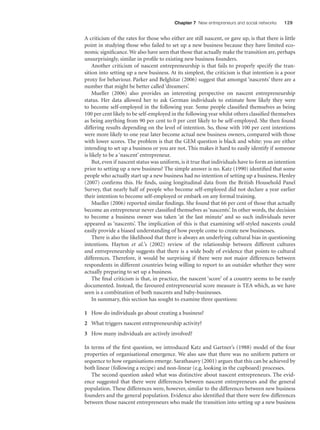 Chapter 7 New entrepreneurs and social networks

129

A criticism of the rates for those who either are still nascent, or gave up, is that there is little
point in studying those who failed to set up a new business because they have limited economic signiﬁcance. We also have seen that those that actually make the transition are, perhaps
unsurprisingly, similar in proﬁle to existing new business founders.
Another criticism of nascent entrepreneurship is that fails to properly specify the transition into setting up a new business. At its simplest, the criticism is that intention is a poor
proxy for behaviour. Parker and Belghitar (2006) suggest that amongst ‘nascents’ there are a
number that might be better called ‘dreamers’.
Mueller (2006) also provides an interesting perspective on nascent entrepreneurship
status. Her data allowed her to ask German individuals to estimate how likely they were
to become self-employed in the following year. Some people classiﬁed themselves as being
100 per cent likely to be self-employed in the following year whilst others classiﬁed themselves
as being anything from 90 per cent to 0 per cent likely to be self-employed. She then found
differing results depending on the level of intention. So, those with 100 per cent intentions
were more likely to one year later become actual new business owners, compared with those
with lower scores. The problem is that the GEM question is black and white: you are either
intending to set up a business or you are not. This makes it hard to easily identify if someone
is likely to be a ‘nascent’ entrepreneur.
But, even if nascent status was uniform, is it true that individuals have to form an intention
prior to setting up a new business? The simple answer is no. Katz (1990) identiﬁed that some
people who actually start up a new business had no intention of setting up a business. Henley
(2007) conﬁrms this. He ﬁnds, using longitudinal data from the British Household Panel
Survey, that nearly half of people who become self-employed did not declare a year earlier
their intention to become self-employed or embark on any formal training.
Mueller (2006) reported similar ﬁndings. She found that 66 per cent of those that actually
become an entrepreneur never classiﬁed themselves as ‘nascents’. In other words, the decision
to become a business owner was taken ‘at the last minute’ and so such individuals never
appeared as ‘nascents’. The implication of this is that examining self-styled nascents could
easily provide a biased understanding of how people come to create new businesses.
There is also the likelihood that there is always an underlying cultural bias in questioning
intentions. Hayton et al.’s (2002) review of the relationship between different cultures
and entrepreneurship suggests that there is a wide body of evidence that points to cultural
differences. Therefore, it would be surprising if there were not major differences between
respondents in different countries being willing to report to an outsider whether they were
actually preparing to set up a business.
The ﬁnal criticism is that, in practice, the nascent ‘score’ of a country seems to be rarely
documented. Instead, the favoured entrepreneurial score measure is TEA which, as we have
seen is a combination of both nascents and baby-businesses.
In summary, this section has sought to examine three questions:
1 How do individuals go about creating a business?
2 What triggers nascent entrepreneurship activity?
3 How many individuals are actively involved?
In terms of the ﬁrst question, we introduced Katz and Gartner’s (1988) model of the four
properties of organisational emergence. We also saw that there was no uniform pattern or
sequence to how organisations emerge. Sarathasavy (2001) argues that this can be achieved by
both linear (following a recipe) and non-linear (e.g. looking in the cupboard) processes.
The second question asked what was distinctive about nascent entrepreneurs. The evidence suggested that there were differences between nascent entrepreneurs and the general
population. These differences were, however, similar to the differences between new business
founders and the general population. Evidence also identiﬁed that there were few differences
between those nascent entrepreneurs who made the transition into setting up a new business

M07_STRO3475_01_SE_C07.indd 129

11/27/09 1:17:35 PM

 