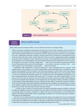 Chapter 7 New entrepreneurs and social networks

Figure 7.1

Classic
research

131

Birley’s credibility carousel

Birley’s credibility carousel

Birley (2002) uses the example of Peter, who is a television producer who needs funding:
Peter is a producer of television programmes working for one of the major companies. He has a vision for
a series about the development of the brain that he knows will work and is convinced that it could command major international sales. But he is tired of working for others and wants to use this as the foundation
for a new, independent production company. He also knows that he will need £3 m because that is how
much the series will cost to make. He has heard that there is no point in approaching venture capitalists
since they are not interested in project financing and, anyway, he is not asking for enough money for them
to be interested. So, he goes along to his bank manager and broaches the possibility of a loan. Of course,
he is laughed ‘out of court’. The bank manager says . . . ‘That is much more than I can lend on the security
of your house (assuming that your wife would agree) . . . and, anyway, who else is involved in this, . . . and,
most important, your business plan is just a dream . . . where is the order?’
Undeterred, Peter approaches a couple of producers in other companies with his ‘concept’. They
express interest. They usually do. It is a way of keeping their options open! But they are not able to commit
without a more detailed ‘Proof of Concept’, and a fully resourced plan. In other words, what is the evidence
that this will syndicate worldwide, what is the technical team that Peter plans to use, who is going to ‘front
it’, and who will provide the scientific support. So, he approaches the acknowledged world expert on the
brain, the best animators, technicians and camera crew. To a person, they ask (or imply) ‘What is in it for
me, how do I know you can make this work, and where do you plan to set up the studio?’ Still undeterred,
he scours the available studio facilities, but the landlords are not interested in talking until Peter is prepared
to sign a lease, produce guarantees, and pay a deposit. He also talks to camera and computer manufacturers that he has dealt with previously about the arrangements for leasing or buying equipment, but finds
a very different reaction when they realise that this is a new venture. No longer can he negotiate special
discounts and credit. Now they want full price and cash up front.
. . . In order to have a chance of moving forward, he needs to persuade someone to believe in him and
to break the credibility carousel. For example, the world expert on the brain commits to the idea and begins
to persuade others, his previous employers to agree to let him use an old studio, or a rich maiden aunt
agrees to provide bank guarantees. Slowly, people begin to believe in him and the project gains credibility.
It also gains more reliable data.
How did he do it? Almost certainly through his personal network, the people who know him personally
or have been introduced to him by someone they trust. For example, the world brain expert just happens
to play golf with his father! Now the dream is becoming a reality. More importantly, the business concept
is becoming a business plan, with increasingly credible assumptions and costs.
Source: Birley (2002: 138 – 40).

M07_STRO3475_01_SE_C07.indd 131

11/27/09 1:17:35 PM

 