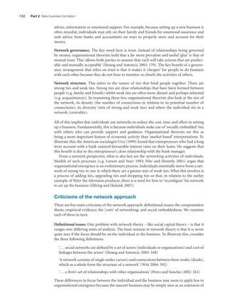 132

Part 2 New business formation

advice, information or emotional support. For example, because setting up a new business is
often stressful, individuals may rely on their family and friends for emotional assurance and
seek advice from banks and accountants on ways to properly store and account for their
money.
Network governance. The key word here is trust. Instead of relationships being governed
by money, organisational theorists hold that a far more prevalent and useful ‘glue’ is that of
mutual trust. This ‘allows both parties to assume that each will take actions that are predictable and mutually acceptable’ (Hoang and Antoncic 2003: 170). The key beneﬁt of a governance arrangement that relies on trust is that it makes it ‘cheaper’ for people to do business
with each other because they do not have to monitor so closely the activities of others.
Network structure. This refers to the nature of ties that bind people together. There are
strong ties and weak ties. Strong ties are close relationships that have been formed between
people (e.g. family and friends) whilst weak ties are often more distant and perhaps informal
(e.g. acquaintances). In examining these ties, organisational theorists also look at the size of
the network, its density (the number of connections in relation to its potential number of
connections), its diversity (mix of strong and weak ties) and where the individual sits in a
network (centrality).
All of this implies that individuals use networks to reduce the cost, time and effort in setting
up a business. Fundamentally, this is because individuals make use of ‘socially embedded’ ties
with others who can provide support and guidance. Organisational theorists see this as
being a more important feature of economic activity than ‘market based’ interpretations. To
illustrate this, the American sociologist Uzzi (1999) found that entrepreneurs who had a long
term account with a bank enjoyed favourable interest rates on their loans. He suggests that
this beneﬁt is due to the entrepreneur’s close relationship with the bank manager.
From a network perspective, what is also key are the networking activities of individuals.
Models of such processes (e.g. Larson and Starr 1993; Hite and Hesterly 2001) argue that
organisational emergence is an evolutionary process. Individuals essentially move from a network of strong ties to one in which there are a greater mix of weak ties. What this involves is
a process of adding ties, upgrading ties and dropping ties so that, in relation to the earlier
example of Peter the television producer, there is a need for him to ‘reconﬁgure’ his network
to set up the business (Elfring and Hulsink 2007).

Criticisms of the network approach
There are ﬁve main criticisms of the network approach: deﬁnitional issues; the compensation
thesis; empirical evidence; the ‘costs’ of networking; and social embeddedness. We examine
each of these in turn.
Deﬁnitional issues. One problem with network theory – like social capital theory – is that it
ranges over differing units of analysis. The basic tension in network theory is that it is never
quite sure if the focus should be on the individual or the business. To illustrate this, consider
the three following deﬁnitions.
‘. . . social networks are deﬁned by a set of actors (individuals or organisations) and a set of
linkages between the actors’ (Hoang and Antoncic 2003: 168)
‘A network consists of single nodes (actors) and connections between these nodes (dyads),
which as a whole form the structure of a network’ (Witt 2004: 392)
‘. . . a ﬁrm’s set of relationships with other organisations’ (Perez and Sanchez 2002: 261)
These differences in focus between the individual and the business may seem to apply less to
organisational emergence because the nascent business may be simply seen as an extension of

M07_STRO3475_01_SE_C07.indd 132

11/27/09 1:17:36 PM

 