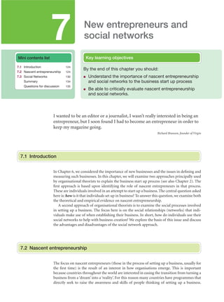 7

New entrepreneurs and
social networks
Key learning objectives

Mini contents list
7.1 Introduction

124

7.2 Nascent entrepreneurship
7.3 Social Networks
Summary
Questions for discussion

124
130

By the end of this chapter you should:
●

Understand the importance of nascent entrepreneurship
and social networks to the business start up process

●

Be able to critically evaluate nascent entrepreneurship
and social networks.

134
135

I wanted to be an editor or a journalist, I wasn’t really interested in being an
entrepreneur, but I soon found I had to become an entrepreneur in order to
keep my magazine going.
Richard Branson, founder of Virgin

7.1 Introduction
In Chapter 6, we considered the importance of new businesses and the issues in deﬁning and
measuring such businesses. In this chapter, we will examine two approaches principally used
by organisational theorists to explain the business start up process (see also Chapter 2). The
ﬁrst approach is based upon identifying the role of nascent entrepreneurs in that process.
These are individuals involved in an attempt to start up a business. The central question asked
here is: how is it that individuals set up in business? To answer this question, we examine both
the theoretical and empirical evidence on nascent entrepreneurship.
A second approach of organisational theorists is to examine the social processes involved
in setting up a business. The focus here is on the social relationships (networks) that individuals make use of when establishing their business. In short, how do individuals use their
social networks to help with business creation? We explore the basis of this issue and discuss
the advantages and disadvantages of the social network approach.

7.2 Nascent entrepreneurship
The focus on nascent entrepreneurs (those in the process of setting up a business, usually for
the ﬁrst time) is the result of an interest in how organisations emerge. This is important
because countries throughout the world are interested in easing the transition from turning a
business from a ‘dream’ into a ‘reality’. For this reason many countries have programmes that
directly seek to raise the awareness and skills of people thinking of setting up a business.

M07_STRO3475_01_SE_C07.indd 124

11/27/09 1:17:32 PM

 