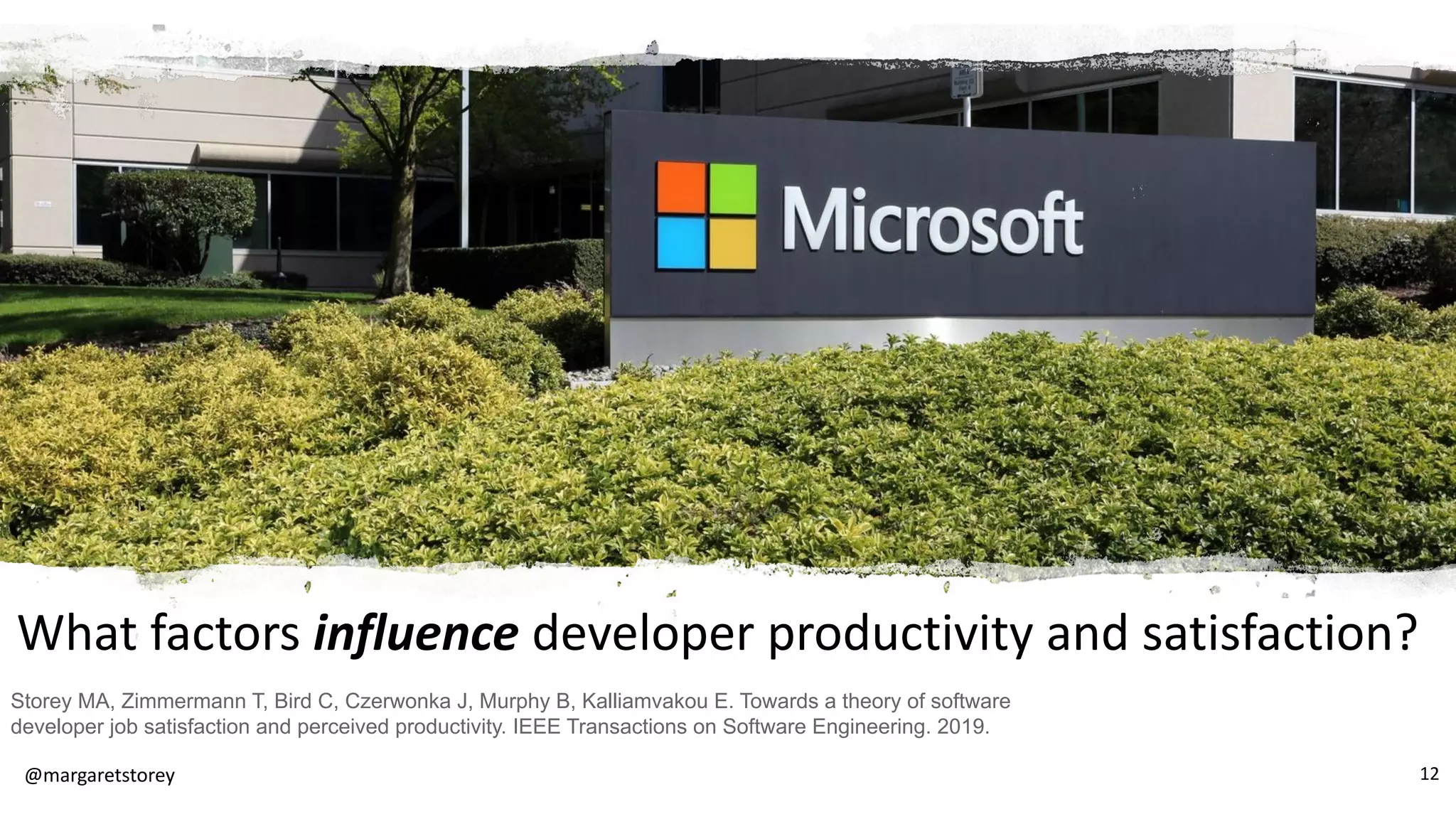 What factors influence developer productivity and satisfaction?
Storey MA, Zimmermann T, Bird C, Czerwonka J, Murphy B, Kalliamvakou E. Towards a theory of software
developer job satisfaction and perceived productivity. IEEE Transactions on Software Engineering. 2019.
@margaretstorey 12
 