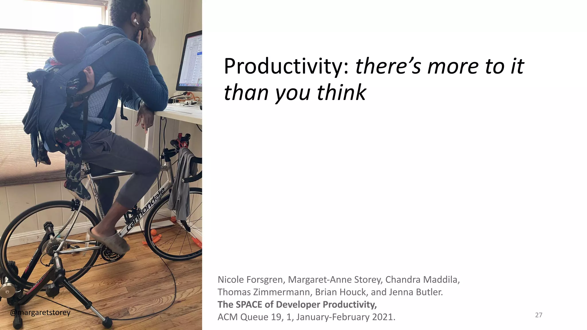 Productivity: there’s more to it
than you think
Nicole Forsgren, Margaret-Anne Storey, Chandra Maddila,
Thomas Zimmermann, Brian Houck, and Jenna Butler.
The SPACE of Developer Productivity,
ACM Queue 19, 1, January-February 2021.
@margaretstorey 27
 