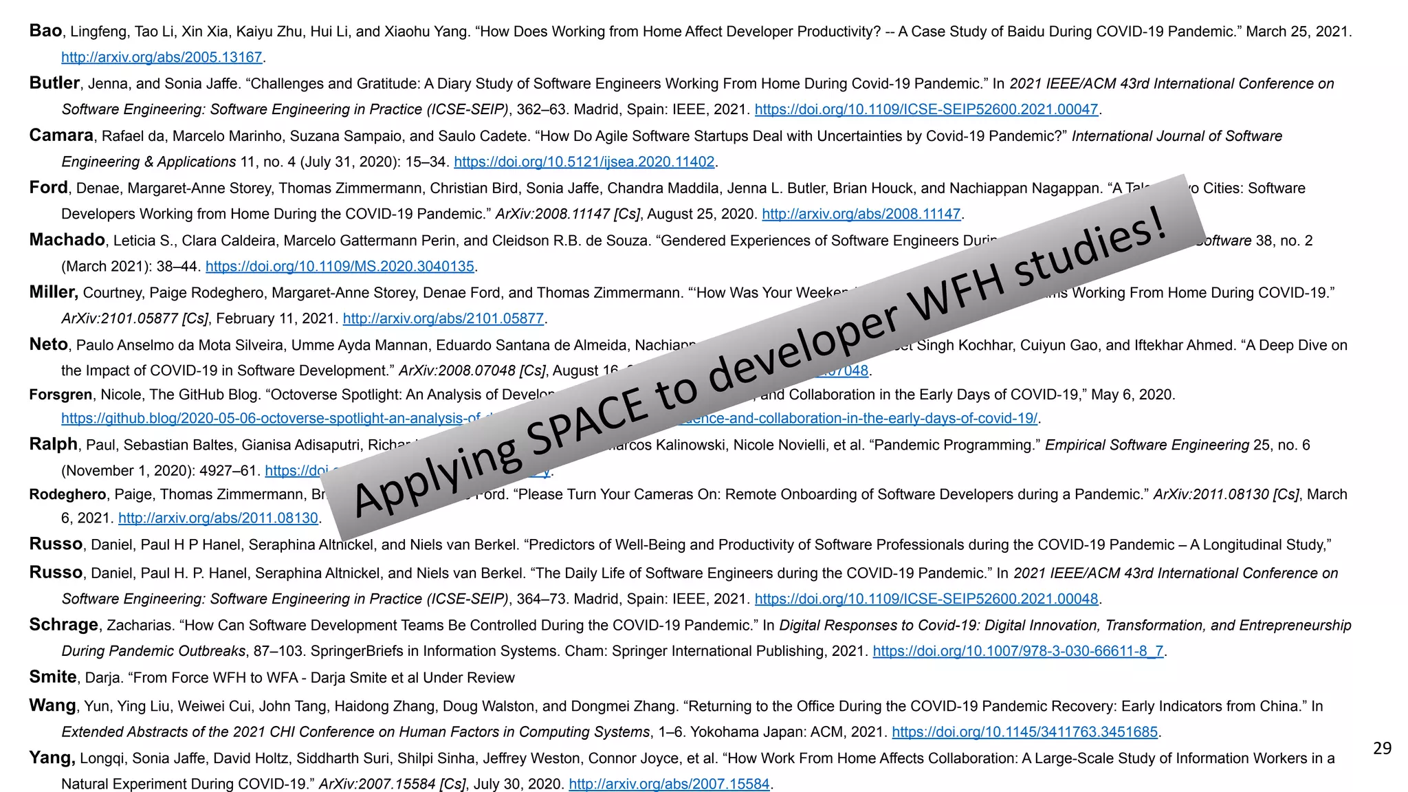 Bao, Lingfeng, Tao Li, Xin Xia, Kaiyu Zhu, Hui Li, and Xiaohu Yang. “How Does Working from Home Affect Developer Productivity? -- A Case Study of Baidu During COVID-19 Pandemic.” March 25, 2021.
http://arxiv.org/abs/2005.13167.
Butler, Jenna, and Sonia Jaffe. “Challenges and Gratitude: A Diary Study of Software Engineers Working From Home During Covid-19 Pandemic.” In 2021 IEEE/ACM 43rd International Conference on
Software Engineering: Software Engineering in Practice (ICSE-SEIP), 362–63. Madrid, Spain: IEEE, 2021. https://doi.org/10.1109/ICSE-SEIP52600.2021.00047.
Camara, Rafael da, Marcelo Marinho, Suzana Sampaio, and Saulo Cadete. “How Do Agile Software Startups Deal with Uncertainties by Covid-19 Pandemic?” International Journal of Software
Engineering & Applications 11, no. 4 (July 31, 2020): 15–34. https://doi.org/10.5121/ijsea.2020.11402.
Ford, Denae, Margaret-Anne Storey, Thomas Zimmermann, Christian Bird, Sonia Jaffe, Chandra Maddila, Jenna L. Butler, Brian Houck, and Nachiappan Nagappan. “A Tale of Two Cities: Software
Developers Working from Home During the COVID-19 Pandemic.” ArXiv:2008.11147 [Cs], August 25, 2020. http://arxiv.org/abs/2008.11147.
Machado, Leticia S., Clara Caldeira, Marcelo Gattermann Perin, and Cleidson R.B. de Souza. “Gendered Experiences of Software Engineers During the COVID-19 Crisis.” IEEE Software 38, no. 2
(March 2021): 38–44. https://doi.org/10.1109/MS.2020.3040135.
Miller, Courtney, Paige Rodeghero, Margaret-Anne Storey, Denae Ford, and Thomas Zimmermann. “‘How Was Your Weekend?’ Software Development Teams Working From Home During COVID-19.”
ArXiv:2101.05877 [Cs], February 11, 2021. http://arxiv.org/abs/2101.05877.
Neto, Paulo Anselmo da Mota Silveira, Umme Ayda Mannan, Eduardo Santana de Almeida, Nachiappan Nagappan, David Lo, Pavneet Singh Kochhar, Cuiyun Gao, and Iftekhar Ahmed. “A Deep Dive on
the Impact of COVID-19 in Software Development.” ArXiv:2008.07048 [Cs], August 16, 2020. http://arxiv.org/abs/2008.07048.
Forsgren, Nicole, The GitHub Blog. “Octoverse Spotlight: An Analysis of Developer Productivity, Work Cadence, and Collaboration in the Early Days of COVID-19,” May 6, 2020.
https://github.blog/2020-05-06-octoverse-spotlight-an-analysis-of-developer-productivity-work-cadence-and-collaboration-in-the-early-days-of-covid-19/.
Ralph, Paul, Sebastian Baltes, Gianisa Adisaputri, Richard Torkar, Vladimir Kovalenko, Marcos Kalinowski, Nicole Novielli, et al. “Pandemic Programming.” Empirical Software Engineering 25, no. 6
(November 1, 2020): 4927–61. https://doi.org/10.1007/s10664-020-09875-y.
Rodeghero, Paige, Thomas Zimmermann, Brian Houck, and Denae Ford. “Please Turn Your Cameras On: Remote Onboarding of Software Developers during a Pandemic.” ArXiv:2011.08130 [Cs], March
6, 2021. http://arxiv.org/abs/2011.08130.
Russo, Daniel, Paul H P Hanel, Seraphina Altnickel, and Niels van Berkel. “Predictors of Well-Being and Productivity of Software Professionals during the COVID-19 Pandemic – A Longitudinal Study,”
Russo, Daniel, Paul H. P. Hanel, Seraphina Altnickel, and Niels van Berkel. “The Daily Life of Software Engineers during the COVID-19 Pandemic.” In 2021 IEEE/ACM 43rd International Conference on
Software Engineering: Software Engineering in Practice (ICSE-SEIP), 364–73. Madrid, Spain: IEEE, 2021. https://doi.org/10.1109/ICSE-SEIP52600.2021.00048.
Schrage, Zacharias. “How Can Software Development Teams Be Controlled During the COVID-19 Pandemic.” In Digital Responses to Covid-19: Digital Innovation, Transformation, and Entrepreneurship
During Pandemic Outbreaks, 87–103. SpringerBriefs in Information Systems. Cham: Springer International Publishing, 2021. https://doi.org/10.1007/978-3-030-66611-8_7.
Smite, Darja. “From Force WFH to WFA - Darja Smite et al Under Review
Wang, Yun, Ying Liu, Weiwei Cui, John Tang, Haidong Zhang, Doug Walston, and Dongmei Zhang. “Returning to the Office During the COVID-19 Pandemic Recovery: Early Indicators from China.” In
Extended Abstracts of the 2021 CHI Conference on Human Factors in Computing Systems, 1–6. Yokohama Japan: ACM, 2021. https://doi.org/10.1145/3411763.3451685.
Yang, Longqi, Sonia Jaffe, David Holtz, Siddharth Suri, Shilpi Sinha, Jeffrey Weston, Connor Joyce, et al. “How Work From Home Affects Collaboration: A Large-Scale Study of Information Workers in a
Natural Experiment During COVID-19.” ArXiv:2007.15584 [Cs], July 30, 2020. http://arxiv.org/abs/2007.15584.
Applying SPACE to developer WFH studies!
29
 