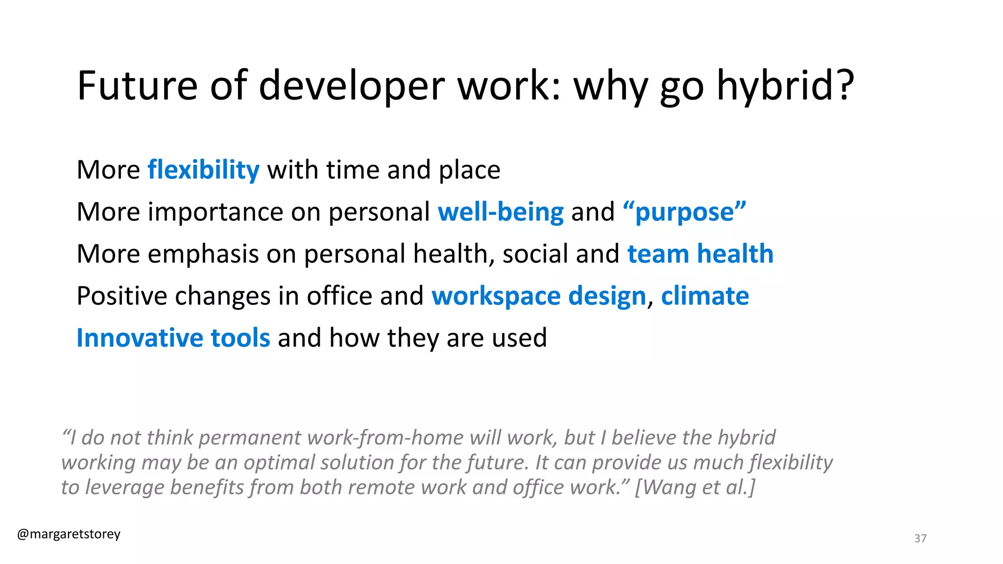 Future of developer work: why go hybrid?
More flexibility with time and place
More importance on personal well-being and “purpose”
More emphasis on personal health, social and team health
Positive changes in office and workspace design, climate
Innovative tools and how they are used
“I do not think permanent work-from-home will work, but I believe the hybrid
working may be an optimal solution for the future. It can provide us much flexibility
to leverage benefits from both remote work and office work.” [Wang et al.]
@margaretstorey 37
 