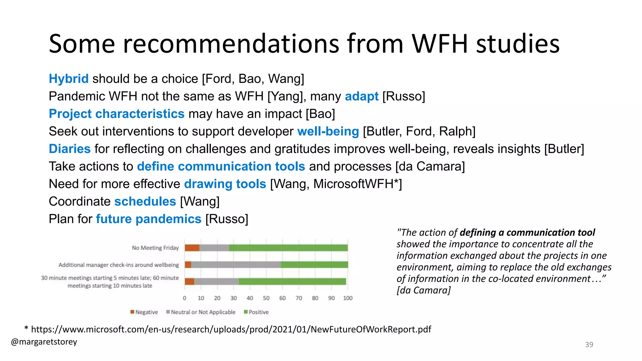 Some recommendations from WFH studies
Hybrid should be a choice [Ford, Bao, Wang]
Pandemic WFH not the same as WFH [Yang], many adapt [Russo]
Project characteristics may have an impact [Bao]
Seek out interventions to support developer well-being [Butler, Ford, Ralph]
Diaries for reflecting on challenges and gratitudes improves well-being, reveals insights [Butler]
Take actions to define communication tools and processes [da Camara]
Need for more effective drawing tools [Wang, MicrosoftWFH*]
Coordinate schedules [Wang]
Plan for future pandemics [Russo]
"The action of defining a communication tool
showed the importance to concentrate all the
information exchanged about the projects in one
environment, aiming to replace the old exchanges
of information in the co-located environment…”
[da Camara]
* https://www.microsoft.com/en-us/research/uploads/prod/2021/01/NewFutureOfWorkReport.pdf
@margaretstorey 39
 