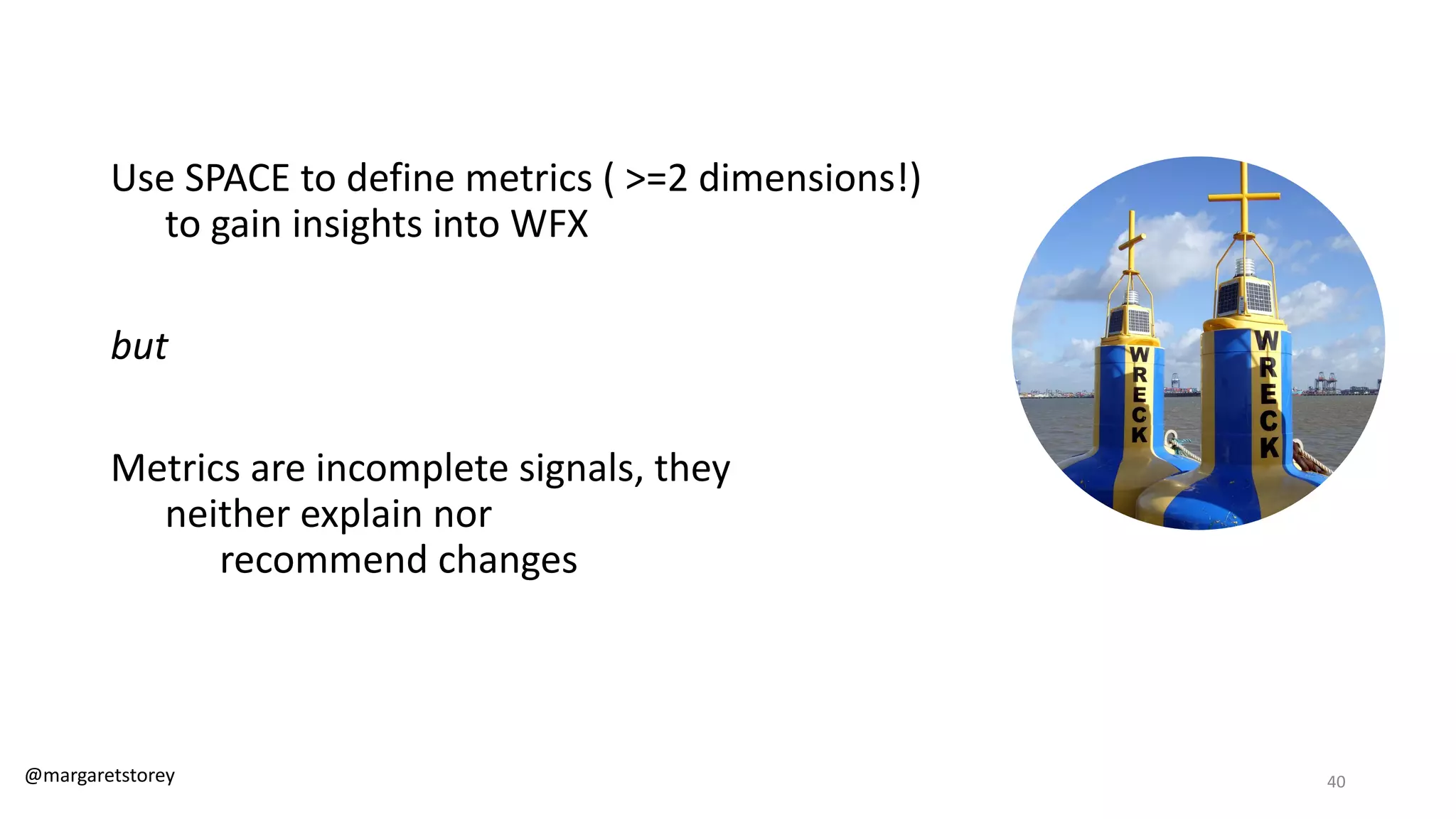 Use SPACE to define metrics ( >=2 dimensions!)
to gain insights into WFX
but
Metrics are incomplete signals, they
neither explain nor
recommend changes
@margaretstorey 40
 