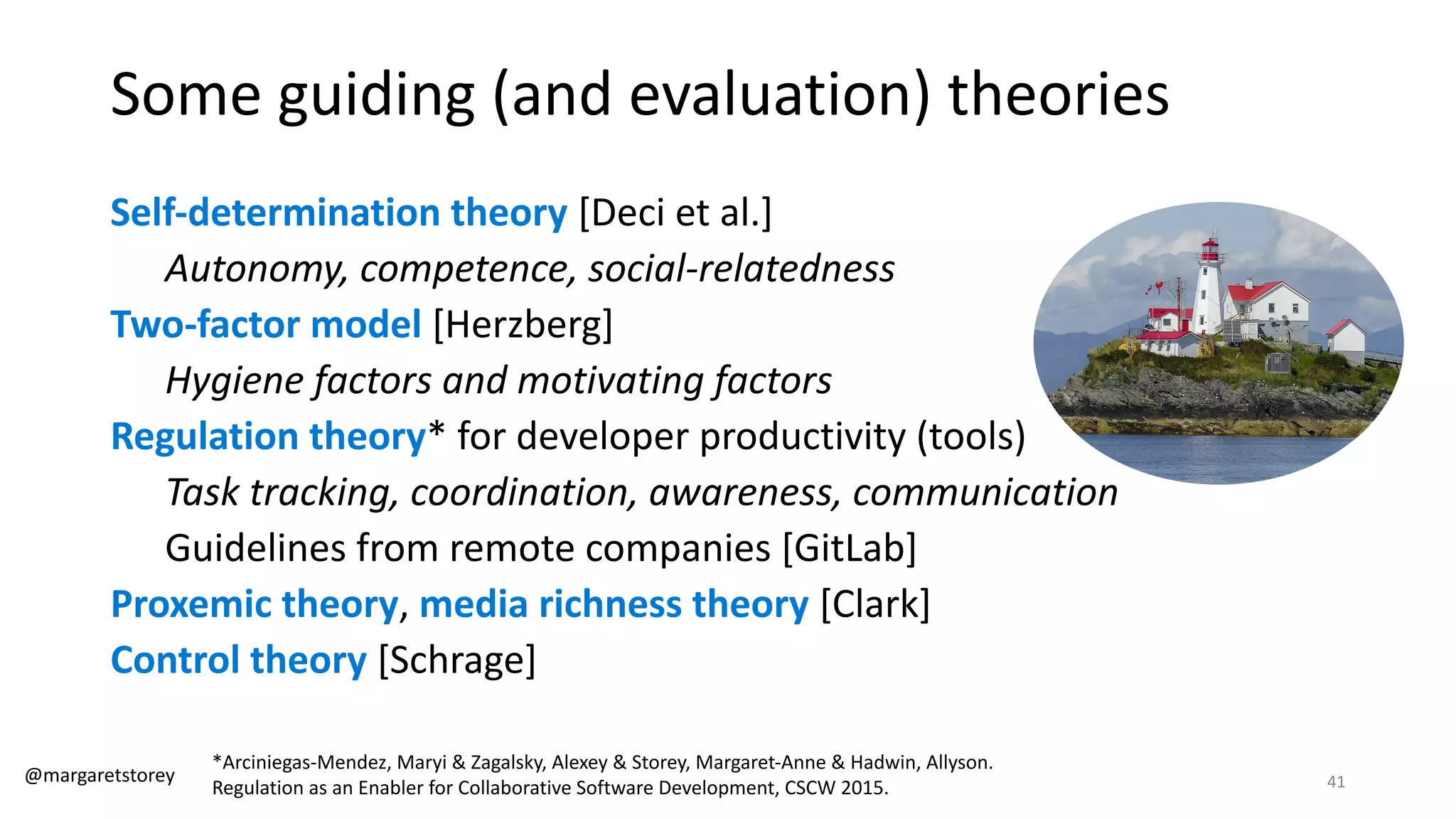 Some guiding (and evaluation) theories
Self-determination theory [Deci et al.]
Autonomy, competence, social-relatedness
Two-factor model [Herzberg]
Hygiene factors and motivating factors
Regulation theory* for developer productivity (tools)
Task tracking, coordination, awareness, communication
Guidelines from remote companies [GitLab]
Proxemic theory, media richness theory [Clark]
Control theory [Schrage]
*Arciniegas-Mendez, Maryi & Zagalsky, Alexey & Storey, Margaret-Anne & Hadwin, Allyson.
Regulation as an Enabler for Collaborative Software Development, CSCW 2015.
@margaretstorey 41
 