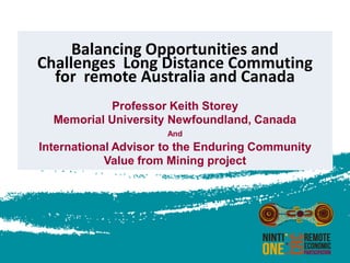 Balancing Opportunities and
Challenges Long Distance Commuting
for remote Australia and Canada
Professor Keith Storey
Memorial University Newfoundland, Canada
And

International Advisor to the Enduring Community
Value from Mining project

 