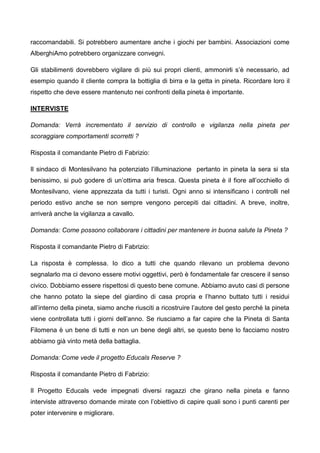 raccomandabili. Si potrebbero aumentare anche i giochi per bambini. Associazioni come
AlberghiAmo potrebbero organizzare convegni.
Gli stabilimenti dovrebbero vigilare di più sui propri clienti, ammonirli s’è necessario, ad
esempio quando il cliente compra la bottiglia di birra e la getta in pineta. Ricordare loro il
rispetto che deve essere mantenuto nei confronti della pineta è importante.
INTERVISTE
Domanda: Verrà incrementato il servizio di controllo e vigilanza nella pineta per
scoraggiare comportamenti scorretti ?
Risposta il comandante Pietro di Fabrizio:
Il sindaco di Montesilvano ha potenziato l’illuminazione pertanto in pineta la sera si sta
benissimo, si può godere di un’ottima aria fresca. Questa pineta è il fiore all’occhiello di
Montesilvano, viene apprezzata da tutti i turisti. Ogni anno si intensificano i controlli nel
periodo estivo anche se non sempre vengono percepiti dai cittadini. A breve, inoltre,
arriverà anche la vigilanza a cavallo.
Domanda: Come possono collaborare i cittadini per mantenere in buona salute la Pineta ?
Risposta il comandante Pietro di Fabrizio:
La risposta è complessa. Io dico a tutti che quando rilevano un problema devono
segnalarlo ma ci devono essere motivi oggettivi, però è fondamentale far crescere il senso
civico. Dobbiamo essere rispettosi di questo bene comune. Abbiamo avuto casi di persone
che hanno potato la siepe del giardino di casa propria e l’hanno buttato tutti i residui
all’interno della pineta, siamo anche riusciti a ricostruire l’autore del gesto perché la pineta
viene controllata tutti i giorni dell’anno. Se riusciamo a far capire che la Pineta di Santa
Filomena è un bene di tutti e non un bene degli altri, se questo bene lo facciamo nostro
abbiamo già vinto metà della battaglia.
Domanda: Come vede il progetto Educals Reserve ?
Risposta il comandante Pietro di Fabrizio:
Il Progetto Educals vede impegnati diversi ragazzi che girano nella pineta e fanno
interviste attraverso domande mirate con l’obiettivo di capire quali sono i punti carenti per
poter intervenire e migliorare.
 