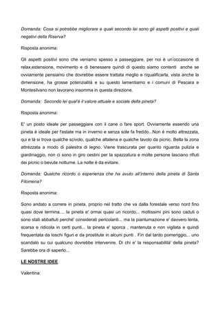 Domanda: Cosa si potrebbe migliorare e quali secondo lei sono gli aspetti positivi e quali
negativi della Riserva?
Risposta anonima:
Gli aspetti positivi sono che veniamo spesso a passeggiare, per noi è un’occasione di
relax,estensione, movimento e di benessere quindi di questo siamo contenti anche se
ovviamente pensiamo che dovrebbe essere trattata meglio e riqualificarla, vista anche la
dimensione, ha grosse potenzialità e su questo lamentiamo e i comuni di Pescara e
Montesilvano non lavorano insomma in questa direzione.
Domanda: Secondo lei qual’è il valore attuale e sociale della pineta?
Risposta anonima:
E' un posto ideale per passeggiare con il cane o fare sport. Ovviamente essendo una
pineta è ideale per l'estate ma in inverno e senza sole fa freddo...Non è molto attrezzata,
qui e là si trova qualche scivolo, qualche altalena e qualche tavolo da picnic. Bella la zona
attrezzata a modo di palestra di legno. Viene trascurata per quanto riguarda pulizia e
giardinaggio, non ci sono in giro cestini per la spazzatura e molte persone lasciano rifiuti
dei picnic o bevute notturne. La notte è da evitare.
Domanda: Qualche ricordo o esperienza che ha avuto all’interno della pineta di Santa
Filomena?
Risposta anonima:
Sono andato a correre in pineta, proprio nel tratto che va dalla forestale verso nord fino
quasi dove termina.... la pineta e' ormai quasi un ricordo... moltissimi pini sono caduti o
sono stati abbattuti perché' considerati pericolanti... ma la piantumazione e' davvero lenta,
scarsa e ridicola in certi punti... la pineta e' sporca , mantenuta e non vigilata e quindi
frequentata da loschi figuri e da prostitute in alcuni punti . Fin dal tardo pomeriggio... uno
scandalo su cui qualcuno dovrebbe intervenire. Di chi e' la responsabilità' della pineta?
Sarebbe ora di saperlo...
LE NOSTRE IDEE
Valentina:
 