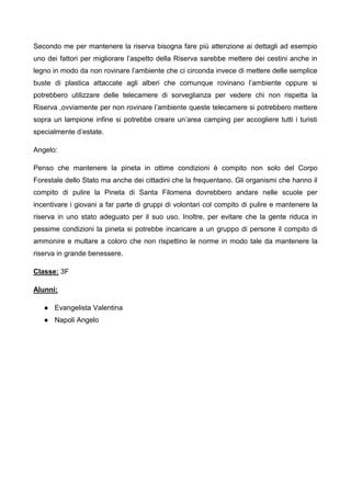 Secondo me per mantenere la riserva bisogna fare più attenzione ai dettagli ad esempio
uno dei fattori per migliorare l’aspetto della Riserva sarebbe mettere dei cestini anche in
legno in modo da non rovinare l’ambiente che ci circonda invece di mettere delle semplice
buste di plastica attaccate agli alberi che comunque rovinano l’ambiente oppure si
potrebbero utilizzare delle telecamere di sorveglianza per vedere chi non rispetta la
Riserva ,ovviamente per non rovinare l’ambiente queste telecamere si potrebbero mettere
sopra un lampione infine si potrebbe creare un’area camping per accogliere tutti i turisti
specialmente d’estate.
Angelo:
Penso che mantenere la pineta in ottime condizioni è compito non solo del Corpo
Forestale dello Stato ma anche dei cittadini che la frequentano. Gli organismi che hanno il
compito di pulire la Pineta di Santa Filomena dovrebbero andare nelle scuole per
incentivare i giovani a far parte di gruppi di volontari col compito di pulire e mantenere la
riserva in uno stato adeguato per il suo uso. Inoltre, per evitare che la gente riduca in
pessime condizioni la pineta si potrebbe incaricare a un gruppo di persone il compito di
ammonire e multare a coloro che non rispettino le norme in modo tale da mantenere la
riserva in grande benessere.
Classe: 3F
Alunni:
● Evangelista Valentina
● Napoli Angelo
 
