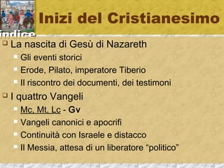 iinnddiiccee 
Inizi del Cristianesimo 
 La nascita di Gesù di Nazareth 
 Gli eventi storici 
 Erode, Pilato, imperatore Tiberio 
 Il riscontro dei documenti, dei testimoni 
 I quattro Vangeli 
 Mc, Mt, Lc - Gv 
 Vangeli canonici e apocrifi 
 Continuità con Israele e distacco 
 Il Messia, attesa di un liberatore “politico” 
 