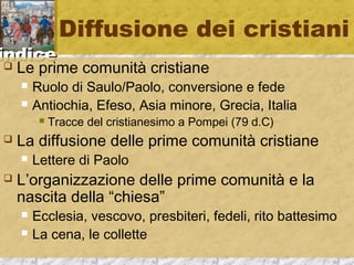 iinnddiiccee 
Diffusione dei cristiani 
 Le prime comunità cristiane 
 Ruolo di Saulo/Paolo, conversione e fede 
 Antiochia, Efeso, Asia minore, Grecia, Italia 
 Tracce del cristianesimo a Pompei (79 d.C) 
 La diffusione delle prime comunità cristiane 
 Lettere di Paolo 
 L’organizzazione delle prime comunità e la 
nascita della “chiesa” 
 Ecclesia, vescovo, presbiteri, fedeli, rito battesimo 
 La cena, le collette 
 