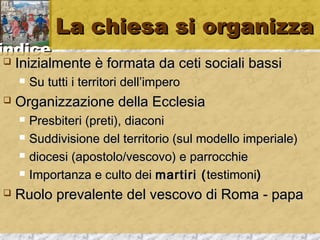 iinnddiiccee 
LLaa cchhiieessaa ssii oorrggaanniizzzzaa 
 IInniizziiaallmmeennttee èè ffoorrmmaattaa ddaa cceettii ssoocciiaallii bbaassssii 
 SSuu ttuuttttii ii tteerrrriittoorrii ddeellll’’iimmppeerroo 
 OOrrggaanniizzzzaazziioonnee ddeellllaa EEcccclleessiiaa 
 PPrreessbbiitteerrii ((pprreettii)),, ddiiaaccoonnii 
 SSuuddddiivviissiioonnee ddeell tteerrrriittoorriioo ((ssuull mmooddeelllloo iimmppeerriiaallee)) 
 ddiioocceessii ((aappoossttoolloo//vveessccoovvoo)) ee ppaarrrroocccchhiiee 
 IImmppoorrttaannzzaa ee ccuullttoo ddeeii mmaarrttiirrii ((tteessttiimmoonnii)) 
 RRuuoolloo pprreevvaalleennttee ddeell vveessccoovvoo ddii RRoommaa -- ppaappaa 
 