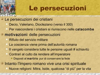 iinnddiiccee 
Le persecuzioni 
 Le persecuzioni dei cristiani 
 Decio, Valeriano, Diocleziano (verso il 300) 
 Per nascondersi i cristiani si riuniscono nelle catacombe 
 motivazioni delle persecuzioni 
 Rifiuto del servizio militare 
 La coscienza viene prima dell’autorità romana 
 Il vangelo considera tutte le persone uguali # schiavitù 
 Contrari al culto da rendere all’imperatore 
 Disposti al martirio pur di conservare la fede 
 Intanto l’Impero romano vive una crisi spirituale 
 Nuove religioni: Mitra, Iside, qualcosa “di più” per la vita 
 