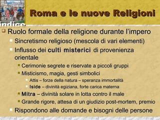 iinnddiiccee 
RRoommaa ee llee nnuuoovvee RReelliiggiioonnii 
 RRuuoolloo ffoorrmmaallee ddeellllaa rreelliiggiioonnee dduurraannttee ll’’iimmppeerroo 
 SSiinnccrreettiissmmoo rreelliiggiioossoo ((mmeessccoollaa ddii vvaarrii eelleemmeennttii)) 
 IInnfflluussssoo ddeeii ccuullttii mmiisstteerriiccii ddii pprroovveenniieennzzaa 
oorriieennttaallee 
 CCeerriimmoonniiee sseeggrreettee ee rriisseerrvvaattee aa ppiiccccoollii ggrruuppppii 
 MMiissttiicciissmmoo,, mmaaggiiaa,, ggeessttii ssiimmbboolliiccii 
 AAttttiiss –– ffoorrzzee ddeellllaa nnaattuurraa –– ssppeerraannzzaa iimmmmoorrttaalliittàà 
 IIssiiddee –– ddiivviinniittàà eeggiizziiaannaa,, ffoorrttee ccaarriiccaa mmaatteerrnnaa 
 MMiittrraa –– ddiivviinniittàà ssoollaarree iinn lloottttaa ccoonnttrroo iill mmaallee 
 GGrraannddee rriiggoorree,, aatttteessaa ddii uunn ggiiuuddiizziioo ppoosstt--mmoorrtteemm,, pprreemmiioo 
 RRiissppoonnddoonnoo aallllee ddoommaannddee ee bbiissooggnnii ddeellllee ppeerrssoonnee 
 
