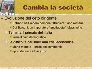 iinnddiiccee 
Cambia la società 
 Evoluzione del ceto dirigente 
 Entrano nell’impero persone “straniere”, non romane 
 Dai Balcani, un imperatore “analfabeta”: Massimino 
 Termina il primato dell’Italia 
 Inizia il calo demografico 
 Le difficoltà causano una crisi economica 
 Meno monete – crollo del commercio 
 riprende forza il baratto 
 