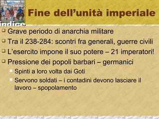iinnddiiccee 
Fine dell’unità imperiale 
 Grave periodo di anarchia militare 
 Tra il 238-284: scontri fra generali, guerre civili 
 L’esercito impone il suo potere – 21 imperatori! 
 Pressione dei popoli barbari – germanici 
 Spinti a loro volta dai Goti 
 Servono soldati – i contadini devono lasciare il 
lavoro – spopolamento 
 