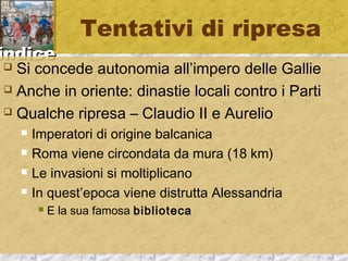 iinnddiiccee 
Tentativi di ripresa 
 Si concede autonomia all’impero delle Gallie 
 Anche in oriente: dinastie locali contro i Parti 
 Qualche ripresa – Claudio II e Aurelio 
 Imperatori di origine balcanica 
 Roma viene circondata da mura (18 km) 
 Le invasioni si moltiplicano 
 In quest’epoca viene distrutta Alessandria 
 E la sua famosa biblioteca 
 