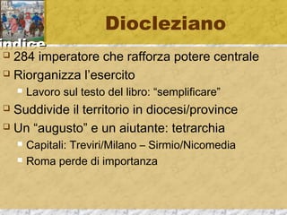 iinnddiiccee 
Diocleziano 
 284 imperatore che rafforza potere centrale 
 Riorganizza l’esercito 
 Lavoro sul testo del libro: “semplificare” 
 Suddivide il territorio in diocesi/province 
 Un “augusto” e un aiutante: tetrarchia 
 Capitali: Treviri/Milano – Sirmio/Nicomedia 
 Roma perde di importanza 
 