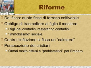 iinnddiiccee 
Riforme 
 Del fisco: quote fisse di terreno coltivabile 
 Obbligo di trasmettere al figlio il mestiere 
 I figli dei contadini resteranno contadini 
 “immobilismo” sociale 
 Contro l’inflazione si fissa un “calmiere” 
 Persecuzione dei cristiani 
 Ormai molto diffusi e “problematici” per l’impero 
 