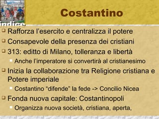 iinnddiiccee 
Costantino 
 Rafforza l’esercito e centralizza il potere 
 Consapevole della presenza dei cristiani 
 313: editto di Milano, tolleranza e libertà 
 Anche l’imperatore si convertirà al cristianesimo 
 Inizia la collaborazione tra Religione cristiana e 
Potere imperiale 
 Costantino “difende” la fede -> Concilio Nicea 
 Fonda nuova capitale: Costantinopoli 
 Organizza nuova società, cristiana, aperta, 
 