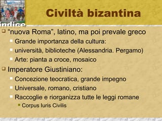 iinnddiiccee 
Civiltà bizantina 
 “nuova Roma”, latino, ma poi prevale greco 
 Grande importanza della cultura: 
 università, biblioteche (Alessandria. Pergamo) 
 Arte: pianta a croce, mosaico 
 Imperatore Giustiniano: 
 Concezione teocratica, grande impegno 
 Universale, romano, cristiano 
 Raccoglie e riorganizza tutte le leggi romane 
 Corpus Iuris Civilis 
 