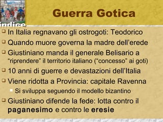 iinnddiiccee 
Guerra Gotica 
 In Italia regnavano gli ostrogoti: Teodorico 
 Quando muore governa la madre dell’erede 
 Giustiniano manda il generale Belisario a 
“riprendere” il territorio italiano (“concesso” ai goti) 
 10 anni di guerre e devastazioni dell’Italia 
 Viene ridotta a Provincia: capitale Ravenna 
 Si sviluppa seguendo il modello bizantino 
 Giustiniano difende la fede: lotta contro il 
paganesimo e contro le eresie 
 