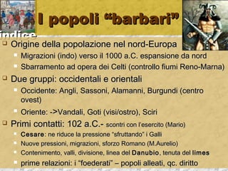 iinnddiiccee 
II ppooppoollii ““bbaarrbbaarrii”” 
 OOrriiggiinnee ddeellllaa ppooppoollaazziioonnee nneell nnoorrdd--EEuurrooppaa 
 MMiiggrraazziioonnii ((iinnddoo)) vveerrssoo iill 11000000 aa..CC.. eessppaannssiioonnee ddaa nnoorrdd 
 SSbbaarrrraammeennttoo aadd ooppeerraa ddeeii CCeellttii ((ccoonnttrroolllloo ffiiuummii RReennoo--MMaarrnnaa)) 
 DDuuee ggrruuppppii:: oocccciiddeennttaallii ee oorriieennttaallii 
 OOcccciiddeennttee:: AAnnggllii,, SSaassssoonnii,, AAllaammaannnnii,, BBuurrgguunnddii ((cceennttrroo 
oovveesstt)) 
 OOrriieennttee:: -->>VVaannddaallii,, GGoottii ((vviissii//oossttrroo)),, SScciirrii 
 PPrriimmii ccoonnttaattttii:: 110022 aa..CC..-- ssccoonnttrrii ccoonn ll’’eesseerrcciittoo ((MMaarriioo)) 
 CCeessaarree:: nnee rriidduuccee llaa pprreessssiioonnee ““ssffrruuttttaannddoo”” ii GGaallllii 
 NNuuoovvee pprreessssiioonnii,, mmiiggrraazziioonnii,, ssffoorrzzoo RRoommaannoo ((MM..AAuurreelliioo)) 
 CCoonntteenniimmeennttoo,, vvaallllii,, ddiivviissiioonnee,, lliinneeaa ddeell DDaannuubbiioo,, tteennuuttaa ddeell lliimmeess 
 pprriimmee rreellaazziioonnii:: ii ““ffooeeddeerraattii”” –– ppooppoollii aalllleeaattii,, qqcc.. ddiirriittttoo 
 