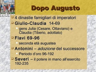 iinnddiiccee 
DDooppoo AAuugguussttoo 
 44 ddiinnaassttiiee ffaammiigglliiaarrii ddii iimmppeerraattoorrii 
 GGiiuulliioo--CCllaauuddiiaa 1144--6699 
 ggeennss JJuulliiaa ((CCeessaarree,, OOttttaavviiaannoo)) ee 
CCllaauuddiiaa ((TTiibbeerriioo,, aaddoottttaattoo)) 
 FFllaavvii 6699--9966 
 sseeccoonnddaa eettàà aauugguusstteeaa 
 AAnnttoonniinnii –– aaddoozziioonnee ddeell ssuucccceessssoorree 
 PPeerriiooddoo dd’’oorroo 9966--119922 
 SSeevveerrii –– iill ppootteerree iinn mmaannoo aallll’’eesseerrcciittoo 
119922--223355 
 