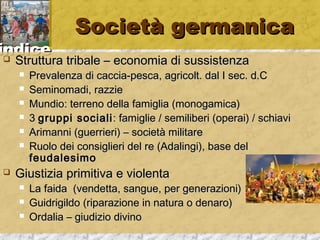 iinnddiiccee 
SSoocciieettàà ggeerrmmaanniiccaa 
 SSttrruuttttuurraa ttrriibbaallee –– eeccoonnoommiiaa ddii ssuussssiisstteennzzaa 
 PPrreevvaalleennzzaa ddii ccaacccciiaa--ppeessccaa,, aaggrriiccoolltt.. ddaall II sseecc.. dd..CC 
 SSeemmiinnoommaaddii,, rraazzzziiee 
 MMuunnddiioo:: tteerrrreennoo ddeellllaa ffaammiigglliiaa ((mmoonnooggaammiiccaa)) 
 33 ggrruuppppii ssoocciiaallii:: ffaammiigglliiee // sseemmiilliibbeerrii ((ooppeerraaii)) // sscchhiiaavvii 
 AArriimmaannnnii ((gguueerrrriieerrii)) –– ssoocciieettàà mmiilliittaarree 
 RRuuoolloo ddeeii ccoonnssiigglliieerrii ddeell rree ((AAddaalliinnggii)),, bbaassee ddeell 
ffeeuuddaalleessiimmoo 
 GGiiuussttiizziiaa pprriimmiittiivvaa ee vviioolleennttaa 
 LLaa ffaaiiddaa ((vveennddeettttaa,, ssaanngguuee,, ppeerr ggeenneerraazziioonnii)) 
 GGuuiiddrriiggiillddoo ((rriippaarraazziioonnee iinn nnaattuurraa oo ddeennaarroo)) 
 OOrrddaalliiaa –– ggiiuuddiizziioo ddiivviinnoo 
 