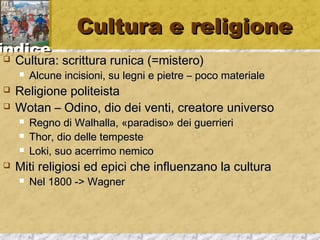 iinnddiiccee 
CCuullttuurraa ee rreelliiggiioonnee 
 CCuullttuurraa:: ssccrriittttuurraa rruunniiccaa ((==mmiisstteerroo)) 
 AAllccuunnee iinncciissiioonnii,, ssuu lleeggnnii ee ppiieettrree –– ppooccoo mmaatteerriiaallee 
 RReelliiggiioonnee ppoolliitteeiissttaa 
 WWoottaann –– OOddiinnoo,, ddiioo ddeeii vveennttii,, ccrreeaattoorree uunniivveerrssoo 
 RReeggnnoo ddii WWaallhhaallllaa,, «ppaarraaddiissoo» ddeeii gguueerrrriieerrii 
 TThhoorr,, ddiioo ddeellllee tteemmppeessttee 
 LLookkii,, ssuuoo aacceerrrriimmoo nneemmiiccoo 
 MMiittii rreelliiggiioossii eedd eeppiiccii cchhee iinnfflluueennzzaannoo llaa ccuullttuurraa 
 NNeell 11880000 -->> WWaaggnneerr 
 