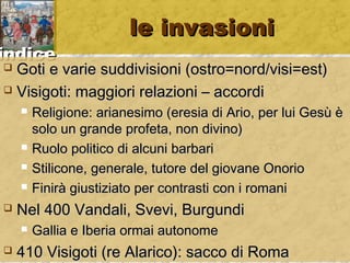 iinnddiiccee 
llee iinnvvaassiioonnii 
 GGoottii ee vvaarriiee ssuuddddiivviissiioonnii ((oossttrroo==nnoorrdd//vviissii==eesstt)) 
 VViissiiggoottii:: mmaaggggiioorrii rreellaazziioonnii –– aaccccoorrddii 
 RReelliiggiioonnee:: aarriiaanneessiimmoo ((eerreessiiaa ddii AArriioo,, ppeerr lluuii GGeessùù èè 
ssoolloo uunn ggrraannddee pprrooffeettaa,, nnoonn ddiivviinnoo)) 
 RRuuoolloo ppoolliittiiccoo ddii aallccuunnii bbaarrbbaarrii 
 SSttiilliiccoonnee,, ggeenneerraallee,, ttuuttoorree ddeell ggiioovvaannee OOnnoorriioo 
 FFiinniirràà ggiiuussttiizziiaattoo ppeerr ccoonnttrraassttii ccoonn ii rroommaannii 
 NNeell 440000 VVaannddaallii,, SSvveevvii,, BBuurrgguunnddii 
 GGaalllliiaa ee IIbbeerriiaa oorrmmaaii aauuttoonnoommee 
 441100 VViissiiggoottii ((rree AAllaarriiccoo)):: ssaaccccoo ddii RRoommaa 
 