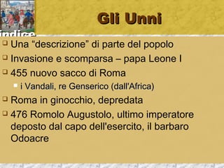 iinnddiiccee 
GGllii UUnnnnii 
 Una “descrizione” di parte del popolo 
 Invasione e scomparsa – papa Leone I 
 455 nuovo sacco di Roma 
 ii VVaannddaallii,, rree GGeennsseerriiccoo ((ddaallll''AAffrriiccaa)) 
 Roma in ginocchio, depredata 
 476 Romolo Augustolo, ultimo imperatore 
deposto dal capo dell'esercito, il barbaro 
Odoacre 
 