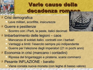 iinnddiiccee 
VVaarriiee ccaauussee ddeellllaa 
ddeeccaaddeennzzaa rroommaannaa 
 CCrriissii ddeemmooggrraaffiiccaa 
 LLeevvee mmiilliittaarrii,, ssccoonnffiittttee,, iinnssiiccuurreezzzzee 
 GGuueerrrree ee ppeessttiilleennzzee 
 SSccoonnttrroo ccoonn ii PPaarrttii,, llaa ppeessttee,, iittaalliiccii ddeecciimmaattii 
 IImmbbaarrbbaarriimmeennttoo ddeellllee lleeggiioonnii –– ccaaooss 
 MMaannccaannzzaa ddii ssoollddaattii iittaalliiccii,, ccoonnttrraattttii ccoonn ii bbaarrbbaarrii 
 VVaannttaaggggii ee lliimmiittii:: ll’’eesseerrcciittoo sseemmpprree ppiiùù iinnddiippeennddeennttee 
 GGuueerrrree ppeerr ll’’eelleezziioonnee ddeeggllii iimmppeerraattoorrii ((2211 iinn ppoocchhii aannnnii)) 
 EEccoonnoommiiaa iinn ccrriissii ((mmaannccaannoo ii ccoonnttaaddiinnii)) 
 RRiipprreessaa ddeell bbrriiggaannttaaggggiioo ee ppiirraatteerriiaa,, ssccaarrssii ccoommmmeerrccii 
 PPeessaannttee IINNFFLLAAZZIIOONNEE -- bbaarraattttoo 
 VViieennee ccoonniiaattaa nnuuoovvaa mmoonneettaa ((ccoonn lleegghhee ddii bbaassssoo vvaalloorree)) 
 