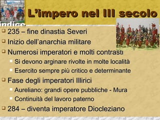 iinnddiiccee 
LL’’iimmppeerroo nneell IIIIII sseeccoolloo 
 223355 –– ffiinnee ddiinnaassttiiaa SSeevveerrii 
 IInniizziioo ddeellll’’aannaarrcchhiiaa mmiilliittaarree 
 NNuummeerroossii iimmppeerraattoorrii ee mmoollttii ccoonnttrraassttii 
 SSii ddeevvoonnoo aarrggiinnaarree rriivvoollttee iinn mmoollttee llooccaalliittàà 
 EEsseerrcciittoo sseemmpprree ppiiùù ccrriittiiccoo ee ddeetteerrmmiinnaannttee 
 FFaassee ddeeggllii iimmppeerraattoorrii IIlllliirriiccii 
 AAuurreelliiaannoo:: ggrraannddii ooppeerree ppuubbbblliicchhee -- MMuurraa 
 CCoonnttiinnuuiittàà ddeell llaavvoorroo ppaatteerrnnoo 
 228844 –– ddiivveennttaa iimmppeerraattoorree DDiioocclleezziiaannoo 
 