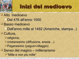 iinnddiiccee 
IInniizzii ddeell mmeeddiiooeevvoo 
 Alto medioevo 
 DDaall 447766 aallll''aannnnoo 11000000 
 Basso medioevo 
 DDaallll''aannnnoo mmiillllee aall 11449922 ((AAmmeerriicchhee,, ssttaammppaa......)) 
 Cultura, 
 religione, 
 cristianesimo (diffusione, eresie…) 
 Paganesimo (pagus=villaggio) 
 Senso del magico – millenarismo 
 “Mille e non più mille” 
 