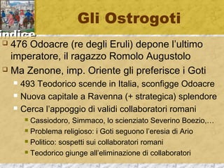iinnddiiccee 
Gli Ostrogoti 
 476 Odoacre (re degli Eruli) depone l’ultimo 
imperatore, il ragazzo Romolo Augustolo 
 Ma Zenone, imp. Oriente gli preferisce i Goti 
 493 Teodorico scende in Italia, sconfigge Odoacre 
 Nuova capitale a Ravenna (+ strategica) splendore 
 Cerca l’appoggio di validi collaboratori romani 
 Cassiodoro, Simmaco, lo scienziato Severino Boezio,… 
 Problema religioso: i Goti seguono l’eresia di Ario 
 Politico: sospetti sui collaboratori romani 
 Teodorico giunge all’eliminazione di collaboratori 
 