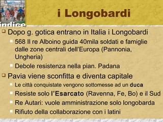 iinnddiiccee 
i Longobardi 
 Dopo g. gotica entrano in Italia i Longobardi 
 568 Il re Alboino guida 40mila soldati e famiglie 
dalle zone centrali dell’Europa (Pannonia, 
Ungheria) 
 Debole resistenza nella pian. Padana 
 Pavia viene sconfitta e diventa capitale 
 Le città conquistate vengono sottomesse ad un duca 
 Resiste solo l’Esarcato (Ravenna, Fe, Bo) e il Sud 
 Re Autari: vuole amministrazione solo longobarda 
 Rifiuto della collaborazione con i latini 
 