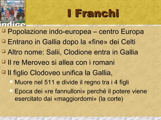 iinnddiiccee 
II FFrraanncchhii 
 Popolazione indo-europea – centro Europa 
 Entrano in Gallia dopo la «fine» dei Celti 
 Altro nome: Salii, Clodione entra in Gallia 
 Il re Meroveo si allea con i romani 
 Il figlio Clodoveo unifica la Gallia, 
 Muore nel 511 e divide il regno tra i 4 figli 
 Epoca dei «re fannulloni» perché il potere viene 
esercitato dai «maggiordomi» (la corte) 
 