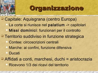 iinnddiiccee 
OOrrggaanniizzzzaazziioonnee 
 Capitale: Aquisgrana (centro Europa) 
 La corte si riunisce nel palatium -> capitolari 
 Missi dominici: funzionari per il controllo 
 Territorio suddiviso in funzione strategica 
 Contee: circoscrizioni centrali 
 Marche: ai confini, funzione difensiva 
 Ducati 
 Affidati a conti, marchesi, duchi = aristocrazia 
 Ricevono 1/3 dei ricavi del territorio 
 