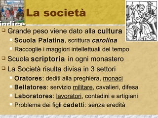 iinnddiiccee 
La società 
 Grande peso viene dato alla cultura 
 Scuola Palatina, scrittura carolina 
 Raccoglie i maggiori intellettuali del tempo 
 Scuola scriptoria in ogni monastero 
 La Società risulta divisa in 3 settori 
 Oratores: dediti alla preghiera, monaci 
 Bellatores: servizio militare, cavalieri, difesa 
 Laboratores: lavoratori, contadini e artigiani 
 Problema dei figli cadetti: senza eredità 
 
