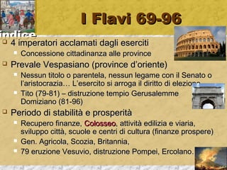 iinnddiiccee 
II FFllaavvii 6699--9966 
 44 iimmppeerraattoorrii aaccccllaammaattii ddaaggllii eesseerrcciittii 
 CCoonncceessssiioonnee cciittttaaddiinnaannzzaa aallllee pprroovviinnccee 
 PPrreevvaallee VVeessppaassiiaannoo ((pprroovviinnccee dd’’oorriieennttee)) 
 NNeessssuunn ttiittoolloo oo ppaarreenntteellaa,, nneessssuunn lleeggaammee ccoonn iill SSeennaattoo oo 
ll’’aarriissttooccrraazziiaa…… LL’’eesseerrcciittoo ssii aarrrrooggaa iill ddiirriittttoo ddii eelleezziioonnee 
 TTiittoo ((7799--8811)) –– ddiissttrruuzziioonnee tteemmppiioo GGeerruussaalleemmmmee 
DDoommiizziiaannoo ((8811--9966)) 
 PPeerriiooddoo ddii ssttaabbiilliittàà ee pprroossppeerriittàà 
 RReeccuuppeerroo ffiinnaannzzee,, CCoolloosssseeoo,, aattttiivviittàà eeddiilliizziiaa ee vviiaarriiaa,, 
ssvviilluuppppoo cciittttàà,, ssccuuoollee ee cceennttrrii ddii ccuullttuurraa ((ffiinnaannzzee pprroossppeerree)) 
 GGeenn.. AAggrriiccoollaa,, SSccoozziiaa,, BBrriittaannnniiaa,, 
 7799 eerruuzziioonnee VVeessuuvviioo,, ddiissttrruuzziioonnee PPoommppeeii,, EErrccoollaannoo…… 
 