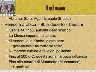 iinnddiiccee 
IIssllaamm 
 AAbbrraammoo,, SSaarraa,, AAggaarr,, IIssmmaaeellee ((BBiibbbbiiaa)) 
 PPeenniissoollaa aarraabbiiccaa –– 9900%% ddeesseerrttoo –– bbeedduuiinnii 
 OOssppiittaalliittàà,, ttrriibbùù,, aauuttoorriittàà ddeelllloo sscceeiiccccoo 
 LLaa MMeeccccaa iimmppoorrttaannttee cceennttrroo,, 
 SSii vveenneerraa llaa llaa KKaaààbbaa,, ppiieettrraa nneerraa 
 ((pprroobbaabbiillmmeennttee uunn mmeetteeoorriittee aannttiiccoo)) 
 NNuummeerroossee ccuullttuurree ee rreelliiggiioonnii ppoolliitteeiissttee 
 FFiinnoo aall 550000 dd..CC.. qquueessttaa zzoonnaa hhaa ppooccaa iinnfflluueennzzaa 
 FFiinnoo aallllaa nnaasscciittaa ddii MMaaoommeettttoo ((MMuuhhaammmmeedd)) 
 IIll «pprrooffeettaa»
 
