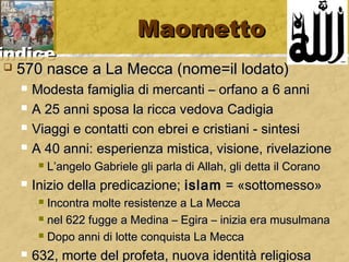 iinnddiiccee 
MMaaoommeettttoo 
 557700 nnaassccee aa LLaa MMeeccccaa ((nnoommee==iill llooddaattoo)) 
 MMooddeessttaa ffaammiigglliiaa ddii mmeerrccaannttii –– oorrffaannoo aa 66 aannnnii 
 AA 2255 aannnnii ssppoossaa llaa rriiccccaa vveeddoovvaa CCaaddiiggiiaa 
 VViiaaggggii ee ccoonnttaattttii ccoonn eebbrreeii ee ccrriissttiiaannii -- ssiinntteessii 
 AA 4400 aannnnii:: eessppeerriieennzzaa mmiissttiiccaa,, vviissiioonnee,, rriivveellaazziioonnee 
 LL’’aannggeelloo GGaabbrriieellee ggllii ppaarrllaa ddii AAllllaahh,, ggllii ddeettttaa iill CCoorraannoo 
 IInniizziioo ddeellllaa pprreeddiiccaazziioonnee;; iissllaamm == «ssoottttoommeessssoo» 
 IInnccoonnttrraa mmoollttee rreessiisstteennzzee aa LLaa MMeeccccaa 
 nneell 662222 ffuuggggee aa MMeeddiinnaa –– EEggiirraa –– iinniizziiaa eerraa mmuussuullmmaannaa 
 DDooppoo aannnnii ddii lloottttee ccoonnqquuiissttaa LLaa MMeeccccaa 
 663322,, mmoorrttee ddeell pprrooffeettaa,, nnuuoovvaa iiddeennttiittàà rreelliiggiioossaa 
 