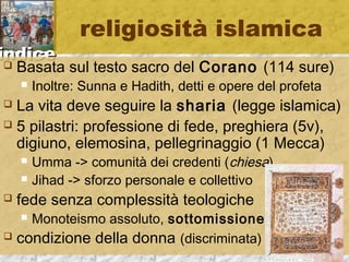 iinnddiiccee 
religiosità islamica 
 Basata sul testo sacro del Corano (114 sure) 
 Inoltre: Sunna e Hadith, detti e opere del profeta 
 La vita deve seguire la sharia (legge islamica) 
 5 pilastri: professione di fede, preghiera (5v), 
digiuno, elemosina, pellegrinaggio (1 Mecca) 
 Umma -> comunità dei credenti (chiesa) 
 Jihad -> sforzo personale e collettivo 
 fede senza complessità teologiche 
 Monoteismo assoluto, sottomissione 
 condizione della donna (discriminata) 
 