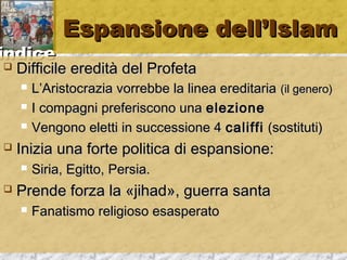 iinnddiiccee 
EEssppaannssiioonnee ddeellll’’IIssllaamm 
 DDiiffffiicciillee eerreeddiittàà ddeell PPrrooffeettaa 
 LL’’AArriissttooccrraazziiaa vvoorrrreebbbbee llaa lliinneeaa eerreeddiittaarriiaa ((iill ggeenneerroo)) 
 II ccoommppaaggnnii pprreeffeerriissccoonnoo uunnaa eelleezziioonnee 
 VVeennggoonnoo eelleettttii iinn ssuucccceessssiioonnee 44 ccaalliiffffii ((ssoossttiittuuttii)) 
 IInniizziiaa uunnaa ffoorrttee ppoolliittiiccaa ddii eessppaannssiioonnee:: 
 SSiirriiaa,, EEggiittttoo,, PPeerrssiiaa.. 
 PPrreennddee ffoorrzzaa llaa «jjiihhaadd»,, gguueerrrraa ssaannttaa 
 FFaannaattiissmmoo rreelliiggiioossoo eessaassppeerraattoo 
 