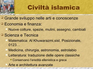 iinnddiiccee 
Civiltà islamica 
 Grande sviluppo nelle arti e conoscenze 
 Economia e finanza: 
 Nuove colture, spezie, mulini, assegno, cambiali 
 Scienza e Tecnica 
 Matematica: Al Khuwarazmi,sist. Posizionale, 
0123… 
 Medicina, chirurgia, astronomia, astrolabio 
 Letteratura: traduzione delle opere classiche 
 Conservano l’eredità ellenistica e greca 
 Arte e architettura avanzate 
 