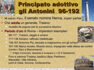 iinnddiiccee 
PPrriinncciippaattoo aaddoottttiivvoo 
ggllii AAnnttoonniinnii 9966--119922 
 9966 eessttiinnttii ii FFllaavvii,, iill sseennaattoo nnoommiinnaa NNeerrvvaa,, ssuuppeerr ppaarrtteess 
 CChhee aaddoottttaa uunn ggeenneerraallee,, TTrraaiiaannoo:: 
 mmooddeelllloo ddaa sseegguuiirree ppeerr llee ssuucccceessssiivvee eelleezziioonnii 
 PPeerriiooddoo dd’’oorroo ddii RRoommaa –– iimmppeerraattoorrii eesseemmppllaarrii 
 9988--111177 -- TTrraaiiaannoo,, ssaaggggiioo ee uummaannoo 
 111177--113388 AAddrriiaannoo,, rraaffffiinnaattoo iinntteelllleettttuuaallee 
 113388--116611 AAnnttoonniinnoo PPiioo,, sseennssaattoo ee mmaaggnnaanniimmoo ccoonn ggllii sscchhiiaavvii 
 116611--118800 MMaarrccoo AAuurreelliioo,, ffiilloossooffoo ssttooiiccoo,, iimmppeeggnnaattoo nneellllaa ddiiffeessaa ddeeii ccoonnffiinnii 
((ccoonnttrroo ii DDaaccii ee MMaarrccoommaannnnii)) 
 IIll ffiigglliioo CCoommmmooddoo,, ddiissssoolluuttoo ee iinnccaappaaccee ((-->> ccffrr IIll GGllaaddiiaattoorree!!)) 
 FFoorroo ee ccoolloonnnnaa TTrraaiiaannaa,, bbaassiilliiccaa UUllppiiaa,, PPaanntthheeoonn,, 
MMaauussoolleeoo,, VViillllaa AAddrriiaannaa,, 
ppoorrttii ddii OOssttiiaa,, AAnnccoonnaa,, CCiivviittaavveecccchhiiaa 
 